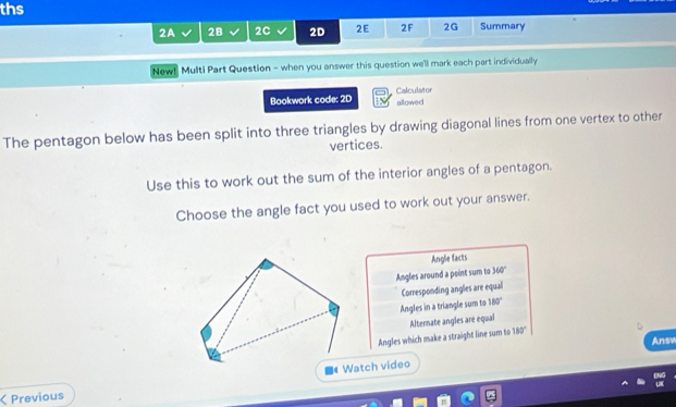 ths
2A 2B 2C 2D 2E 2F 2G Summary
New! Multi Part Question - when you answer this question we'll mark each part individually
Bookwork code: 2D Calculator
allowed
The pentagon below has been split into three triangles by drawing diagonal lines from one vertex to other
vertices.
Use this to work out the sum of the interior angles of a pentagon.
Choose the angle fact you used to work out your answer.
Angle facts
Angles around a point sum to 360°
Corresponding angles are equal
Angles in a triangle sum to 180°
Alternate angles are equal
Angles which make a straight line sum to 180°
Answ
< Previous ■《 Watch video