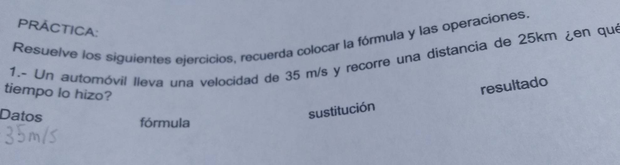 PRÁCTICA: 
Resuelve los siguientes ejercicios, recuerda colocar la fórmula y las operaciones. 
1.- Un automóvil lleva una velocidad de 35 m/s y recorre una distancia de 25km ¿en que 
tiempo lo hizo? 
Datos 
sustitución resultado 
fórmula