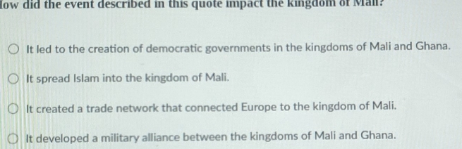 ow did the event described in this quote impact the kingdom of Mail?
It led to the creation of democratic governments in the kingdoms of Mali and Ghana.
It spread Islam into the kingdom of Mali.
It created a trade network that connected Europe to the kingdom of Mali.
It developed a military alliance between the kingdoms of Mali and Ghana.