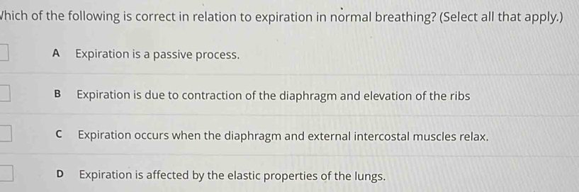 Which of the following is correct in relation to expiration in normal breathing? (Select all that apply.)
A Expiration is a passive process.
B Expiration is due to contraction of the diaphragm and elevation of the ribs
C Expiration occurs when the diaphragm and external intercostal muscles relax.
D Expiration is affected by the elastic properties of the lungs.