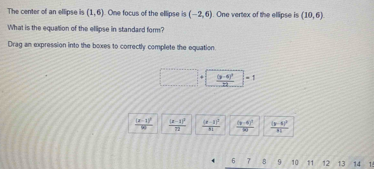 The center of an ellipse is (1,6). One focus of the ellipse is (-2,6) One vertex of the ellipse is (10,6). 
What is the equation of the ellipse in standard form?
Drag an expression into the boxes to correctly complete the equation.
+ frac (y-6)^272 □ =1
frac ^(□ )^(□ ) _ 
frac (x-1)^290 frac (x-1)^272 frac (x-1)^281 frac (y-6)^290 frac (y-6)^281
6 7 8 9 10 11 12 13 14 15