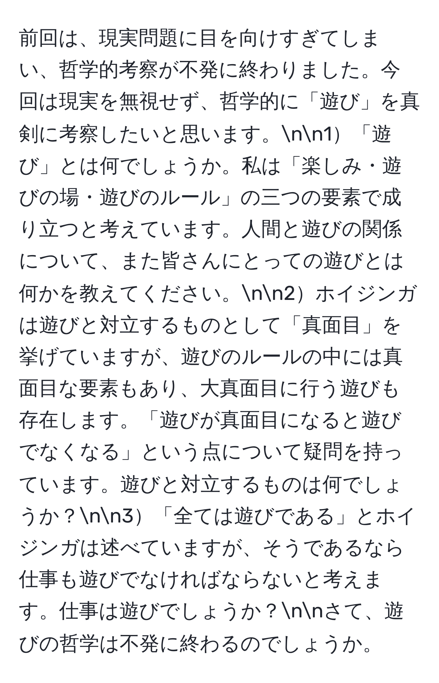 前回は、現実問題に目を向けすぎてしまい、哲学的考察が不発に終わりました。今回は現実を無視せず、哲学的に「遊び」を真剣に考察したいと思います。nn1「遊び」とは何でしょうか。私は「楽しみ・遊びの場・遊びのルール」の三つの要素で成り立つと考えています。人間と遊びの関係について、また皆さんにとっての遊びとは何かを教えてください。nn2ホイジンガは遊びと対立するものとして「真面目」を挙げていますが、遊びのルールの中には真面目な要素もあり、大真面目に行う遊びも存在します。「遊びが真面目になると遊びでなくなる」という点について疑問を持っています。遊びと対立するものは何でしょうか？nn3「全ては遊びである」とホイジンガは述べていますが、そうであるなら仕事も遊びでなければならないと考えます。仕事は遊びでしょうか？nnさて、遊びの哲学は不発に終わるのでしょうか。