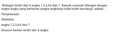 Bilangan terdiri dari 4 angka 1, 2, 3, 4, 6 dan 7. Banyak susunan bilangan dengan 
angka-angka yang berlainan (angka-angkanya tidak boleh berulang) adalah ... 
Penyelesaian : 
Diketahui : 
angka 1, 2, 3, 4, 6 dan 7
Disusun berlain terdiri dari 4 angka