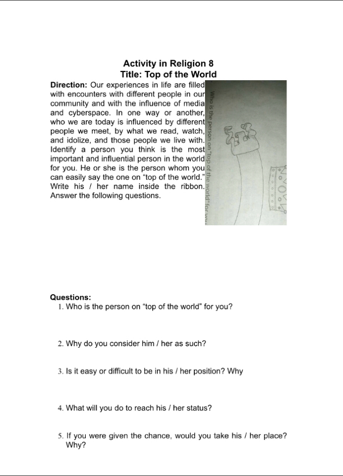 Activity in Religion 8 
Title: Top of the World 
Direction: Our experiences in life are filled 
with encounters with different people in our 
community and with the influence of media 
and cyberspace. In one way or another, 
who we are today is influenced by different 
people we meet, by what we read, watch, 
and idolize, and those people we live with. 
Identify a person you think is the most 
important and influential person in the world 
for you. He or she is the person whom you 
can easily say the one on “top of the world.” 
Write his / her name inside the ribbon. 
Answer the following questions. 
Questions: 
1. Who is the person on “top of the world” for you? 
2. Why do you consider him / her as such? 
3. Is it easy or difficult to be in his / her position? Why 
4. What will you do to reach his / her status? 
5. If you were given the chance, would you take his / her place? 
Why?