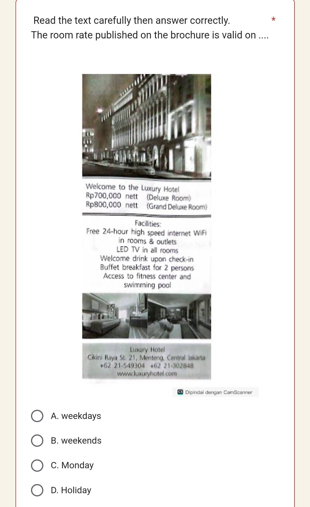 Read the text carefully then answer correctly.
*
The room rate published on the brochure is valid on ....
Welcome to the Luxury Hotel
Rp700,000 nett (Deluxe Room)
Rp800,000 nett (Grand Deluxe Room)
Facilities:
Free 24-hour high speed internet WiFi
in rooms & outlets
LED TV in all rooms
Welcome drink upon check-in
Buffet breakfast for 2 persons
Access to fitness center and
swimming pool
Luxury Hotel
Cikini Raya St. 21, Menteng, Central Jakarta
+62 21-549304 +62 21-302848
www.luxuryhotel.com
Dipindai dengan CamScanner
A. weekdays
B. weekends
C. Monday
D. Holiday