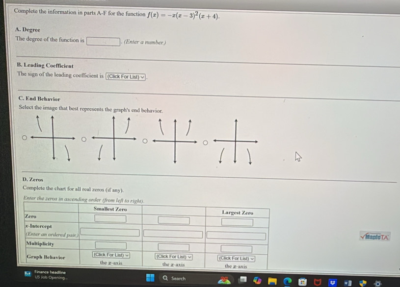 Complete the information in parts A-F for the function f(x)=-x(x-3)^2(x+4). 
A. Degree 
The degree of the function is . (Enter a number.) 
B. Leading Coefficient 
The sign of the leading coefficient is [(Click For List) √ 
C. End Behavior 
Select the image that best represents the graph's end behavior. 
D. Zeros 
Complete the chart for all real zeros (if any). 
Enter the zeros in ascending 
MapleTA 
US Jab Opening Search