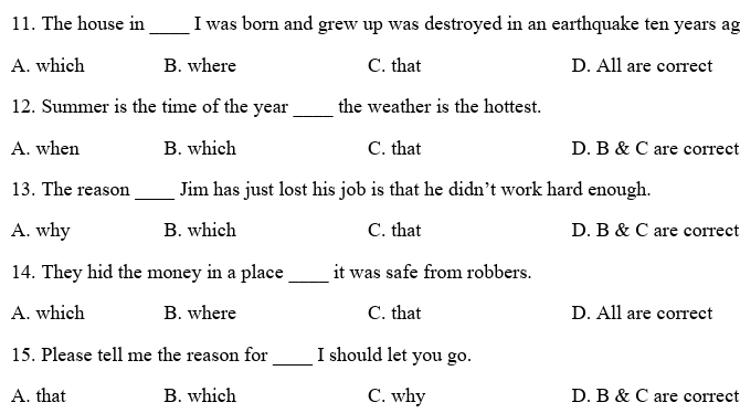 The house in _I was born and grew up was destroyed in an earthquake ten years ag
A. which B. where C. that D. All are correct
12. Summer is the time of the year _the weather is the hottest.
A. when B. which C. that D. B & C are correct
_
13. The reason Jim has just lost his job is that he didn’t work hard enough.
A. why B. which C. that D. B & C are correct
14. They hid the money in a place _it was safe from robbers.
A. which B. where C. that D. All are correct
15. Please tell me the reason for _I should let you go.
A. that B. which C. why D. B & C are correct