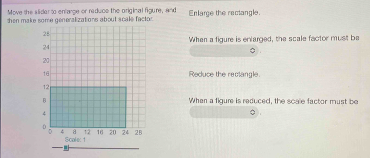 Move the slider to enlarge or reduce the original figure, and Enlarge the rectangle. 
then make some generalizations about scale factor. 
When a figure is enlarged, the scale factor must be 
Reduce the rectangle. 
When a figure is reduced, the scale factor must be