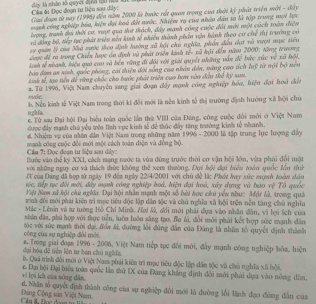 đây là nhân tô quyết định tạo hện sử
Câu 6: Đọc đoạn tư liệu sau đây:
Giai đoạn từ nay (1996) đến năm 2000 là bước rất quan trọng của thời kỳ phát triển mới - đầy
mạnh công nghiệp hóa, hiện đại hoà đất nước. Nhiệm vụ của nhân dân ta là tập trung mọi lực
lượng, tranh thủ thời cơ, vượt qua thứ thách, đầy mạnh công cuộc đôi mới một cách toàn diện
và đồng bộ, tiếp tục phát triên nền kinh tế nhiều thành phần vận hành theo cơ chế thị trường có
sự quản lý của Nhà nước theo định hướng xã hội chủ nghĩa, phẩn đấu đạt và vượt mục tiêu
được đề ra trong Chiến lược ổn định và phát triển kinh tế- xã hội đến năm 2000: tăng trương
kinh tế nhanh, hiệu quả cao và bền vững đi đội với giải quyết những vấn đề bức xúc về xã hội,
bảo đam an nịnh, quốc phòng, cải thiện đời sống của nhân dân, nâng cao tích luỹ từ nội bộ nền
kinh tế, tạo tiền đề vững chắc cho bước phát triên cao hơn vào đầu thế kỳ sau.
a. Từ 1996, Việt Nam chuyền sang giai đoạn đầy mạnh công nghiệp hóa, hiện đại hoá đất
mước.
b. Nền kinh tế Việt Nam trong thời kì đổi mới là nền kinh tế thị trường định hướng xã hội chủ
nghĩa.
c. Từ sau Đại hội Đại biểu toàn quốc lần thứ VIII của Đảng, công cuộc đồi mới ở Việt Nam
được đầy mạnh chủ yếu trên lĩnh vực kinh tế để thúc đầy tăng trưởng kinh tế nhanh.
d. Nhiệm vụ của nhân dân Việt Nam trong những năm 1996 - 2000 là tập trung lực lượng dây
mạnh công cuộc đổi mới một cách toàn diện và đồng bộ.
Câu 7: Đọc đoạn tư liệu sau đây:
Bước vào thế kỷ XXI, cách mạng nước ta vừa đứng trước thời cơ vận hội lớn, vừa phải đổi mặt
với những nguy cơ và thách thức không thể xem thường. Đại hội đại biểu toàn quốc lần thứ
IX của Đảng đã họp từ ngày 19 đến ngày 22/4/2001 với chủ đề là: Phát huy sức mạnh toàn dân
tộốc, tiếp tục đồi mới, đây mạnh công nghiệp hoá, hiện đại hoá, xây dựng và bao vệ Tô quốc
Việt Nam xã hội chủ nghĩa. Đại hội nhấn mạnh một số bài học chủ yếu như: Một là, trong quá
trình đổi mới phải kiên trì mục tiêu độc lập dân tộc và chủ nghĩa xã hội trên nền tảng chủ nghĩa
Mác - Lênin và tư tưởng Hồ Chí Minh. Hai là, đồi mới phải dựa vào nhân dân, vì lợi ích của
nhân dân, phù hợp với thực tiễn, luôn luôn sáng tạo. Ba là, đổi mới phải kết hợp sức mạnh dân
tộc với sức mạnh thời đại. Bốn là, đường lối đúng đắn của Đảng là nhân tố quyết định thành
công của sự nghiệp đồi mới.
a. Trong giai đoạn 1996 - 2006, Việt Nam tiếp tục đồi mới, dầy mạnh công nghiệp hóa, hiện
đại hóa đề tiến lên tư bản chủ nghĩa.
b. Quá trình đổi mới ở Việt Nam phải kiên trì mục tiêu độc lập dân tộc và chủ nghĩa xã hội.
c. Đại hội Đại biểu toàn quốc lần thứ IX của Đảng khăng định đồi mới phái dựa vào nông dân,
vì lợi ích của nông dân.
d. Nhân tố quyết định thành công của sự nghiệp đổi mới là đường lối lãnh đạo đúng dẫn của
Đảng Cộng sản Việt Nam.
Câu 8. Đọc đoạn từ li