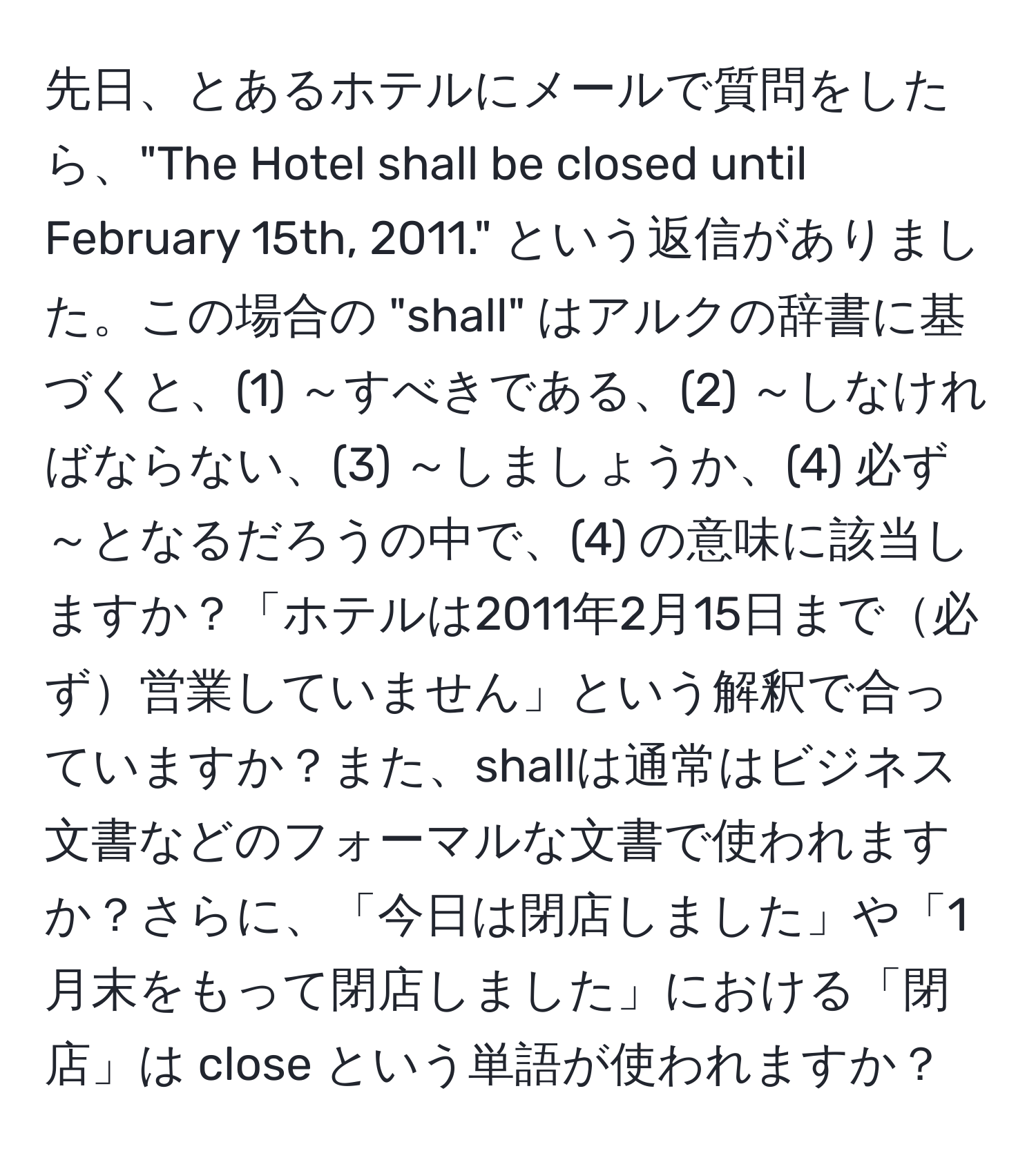 先日、とあるホテルにメールで質問をしたら、"The Hotel shall be closed until February 15th, 2011." という返信がありました。この場合の "shall" はアルクの辞書に基づくと、(1) ～すべきである、(2) ～しなければならない、(3) ～しましょうか、(4) 必ず～となるだろうの中で、(4) の意味に該当しますか？「ホテルは2011年2月15日まで必ず営業していません」という解釈で合っていますか？また、shallは通常はビジネス文書などのフォーマルな文書で使われますか？さらに、「今日は閉店しました」や「1月末をもって閉店しました」における「閉店」は close という単語が使われますか？