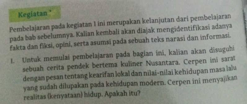 Kegiatan ’ 
Pembelajaran pada kegiatan 1 ini merupakan kelanjutan dari pembelajaran 
pada bab sebelumnya. Kalian kembali akan diajak mengidentifikasi adanya 
fakta dan fiksi, opini, serta asumsi pada sebuah teks narasi dan informasi. 
1. Untuk memulai pembelajaran pada bagian ini, kalian akan disuguhi 
sebuah cerita pendek bertema kuliner Nusantara. Cerpen ini sarat 
dengan pesan tentang kearifan lokal dan nilai-nilai kehidupan masa lalu 
yang sudah dilupakan pada kehidupan modern. Cerpen ini menyajikan 
realitas (kenyataan) hidup. Apakah itu?