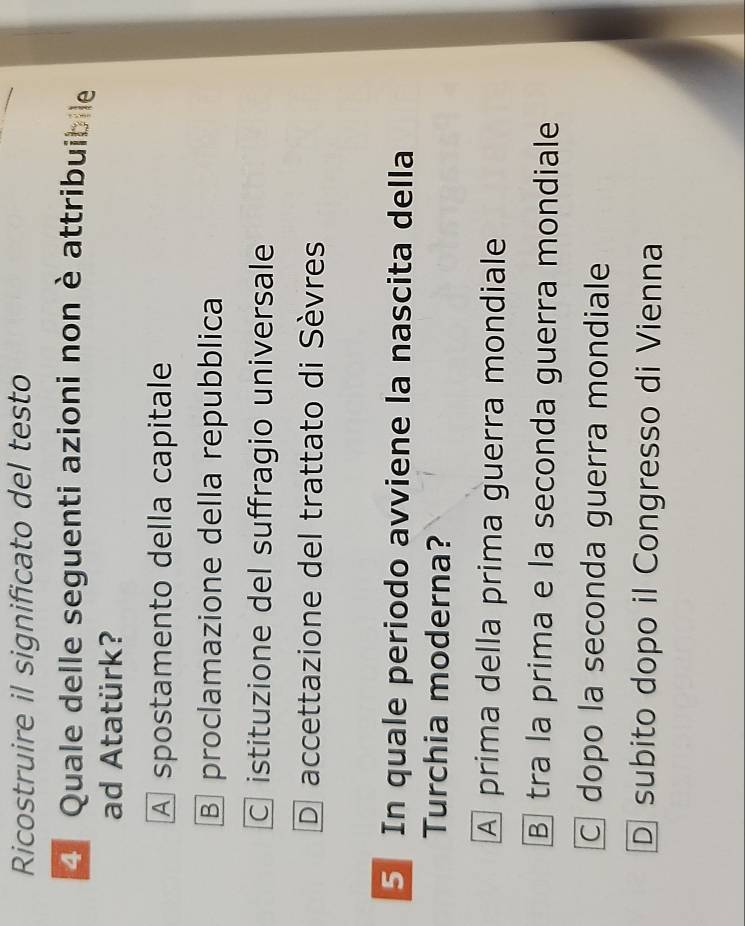 Ricostruire il significato del testo
4 Quale delle seguenti azioni non è attribuibile
ad Atatürk?
A spostamento della capitale
Bproclamazione della repubblica
C istituzione del suffragio universale
D accettazione del trattato di Sèvres
5 In quale periodo avviene la nascita della
Turchia moderna?
A prima della prima guerra mondiale
B tra la prima e la seconda guerra mondiale
C dopo la seconda guerra mondiale
D subito dopo il Congresso di Vienna