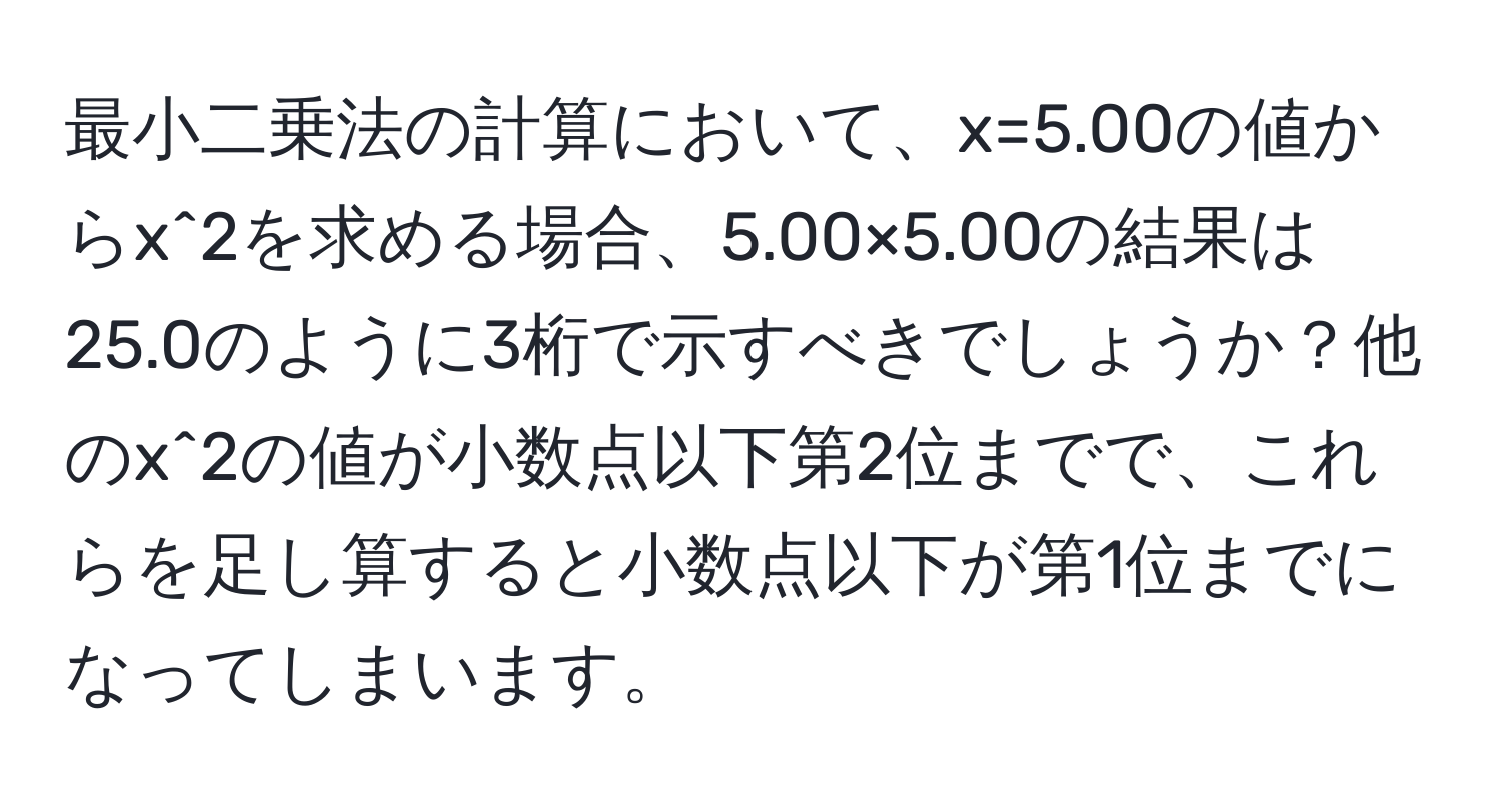 最小二乗法の計算において、x=5.00の値からx^2を求める場合、5.00×5.00の結果は25.0のように3桁で示すべきでしょうか？他のx^2の値が小数点以下第2位までで、これらを足し算すると小数点以下が第1位までになってしまいます。