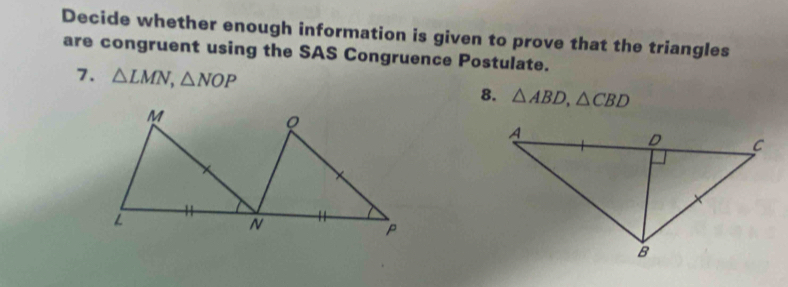 Decide whether enough information is given to prove that the triangles 
are congruent using the SAS Congruence Postulate. 
7. △ LMN, △ NOP 8. △ ABD, △ CBD