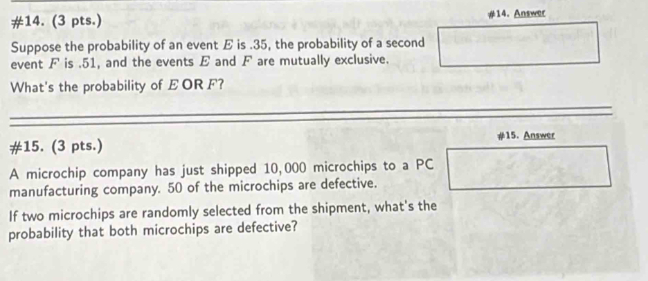 #14. (3 pts.) #14. Answer 
Suppose the probability of an event E is . 35, the probability of a second 
event F is . 51, and the events E and F are mutually exclusive. 
What's the probability of EOR F? 
#15. Answer 
#15. (3 pts.) 
A microchip company has just shipped 10,000 microchips to a PC 
manufacturing company. 50 of the microchips are defective. 
If two microchips are randomly selected from the shipment, what's the 
probability that both microchips are defective?