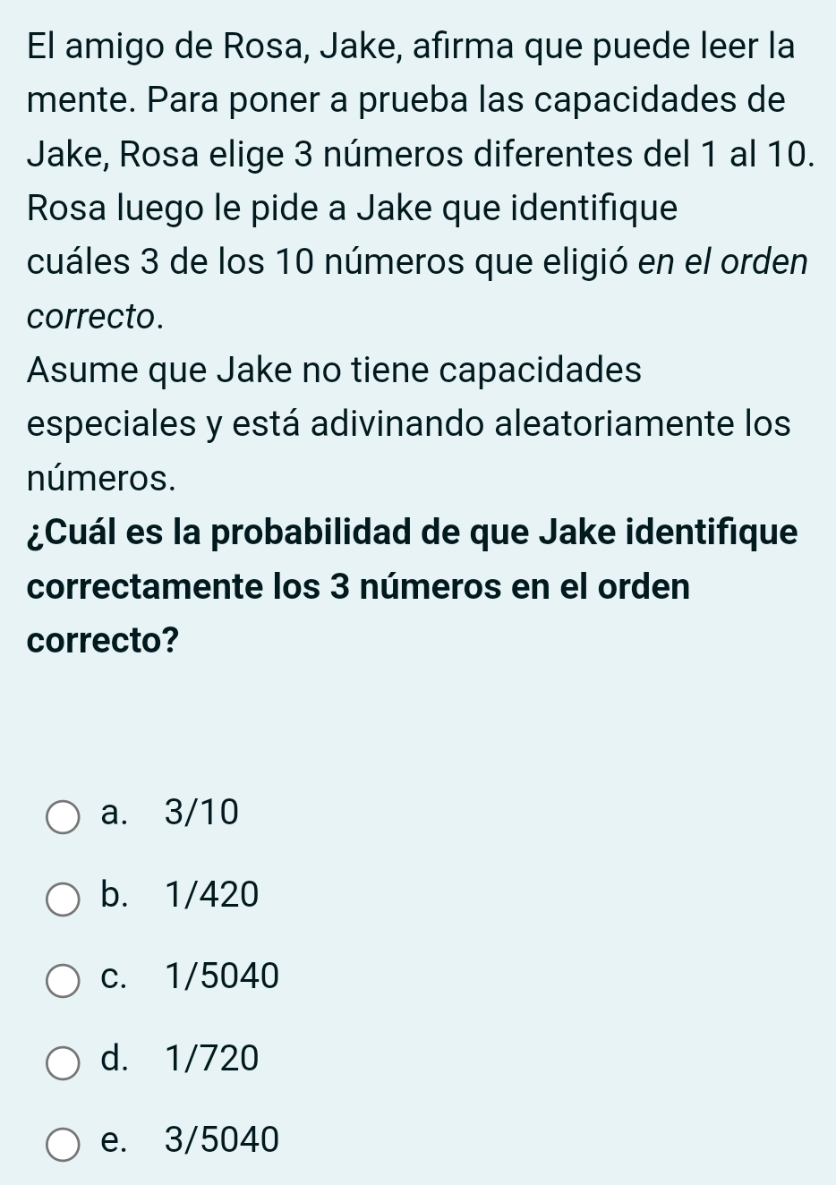 El amigo de Rosa, Jake, afirma que puede leer la
mente. Para poner a prueba las capacidades de
Jake, Rosa elige 3 números diferentes del 1 al 10.
Rosa luego le pide a Jake que identifique
cuáles 3 de los 10 números que eligió en el orden
correcto.
Asume que Jake no tiene capacidades
especiales y está adivinando aleatoriamente los
números.
¿Cuál es la probabilidad de que Jake identifique
correctamente los 3 números en el orden
correcto?
a. 3/10
b. 1/420
c. 1/5040
d. 1/720
e. 3/5040