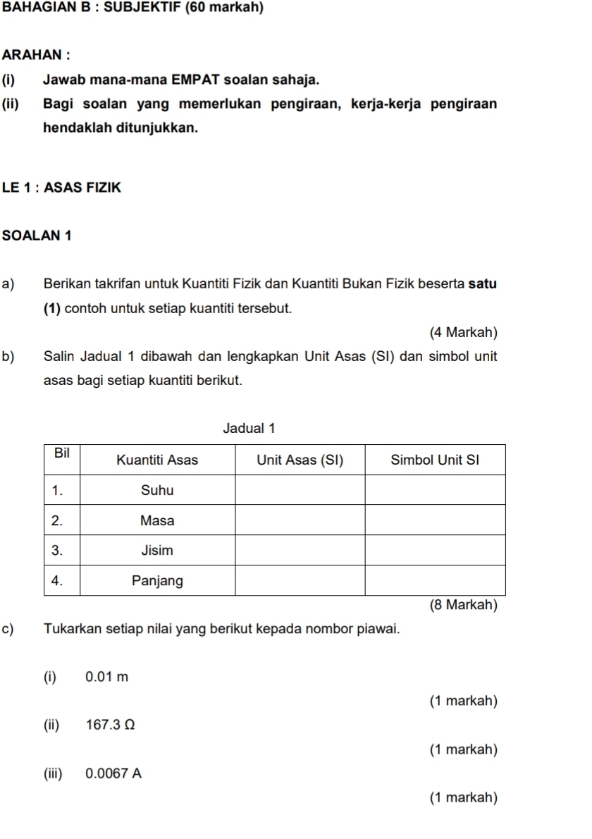 BAHAGIAN B : SUBJEKTIF (60 markah) 
ARAHAN : 
(i) Jawab mana-mana EMPAT soalan sahaja. 
(ii) Bagi soalan yang memerlukan pengiraan, kerja-kerja pengiraan 
hendaklah ditunjukkan. 
LE 1 : ASAS FIZIK 
SOALAN 1 
a) Berikan takrifan untuk Kuantiti Fizik dan Kuantiti Bukan Fizik beserta satu 
(1) contoh untuk setiap kuantiti tersebut. 
(4 Markah) 
b) Salin Jadual 1 dibawah dan lengkapkan Unit Asas (SI) dan simbol unit 
asas bagi setiap kuantiti berikut. 
Jadual 1 
c) Tukarkan setiap nilai yang berikut kepada nombor piawai. 
(i) 0.01 m
(1 markah) 
(ii) 167.3Ω
(1 markah) 
(iii) 0.0067 A 
(1 markah)