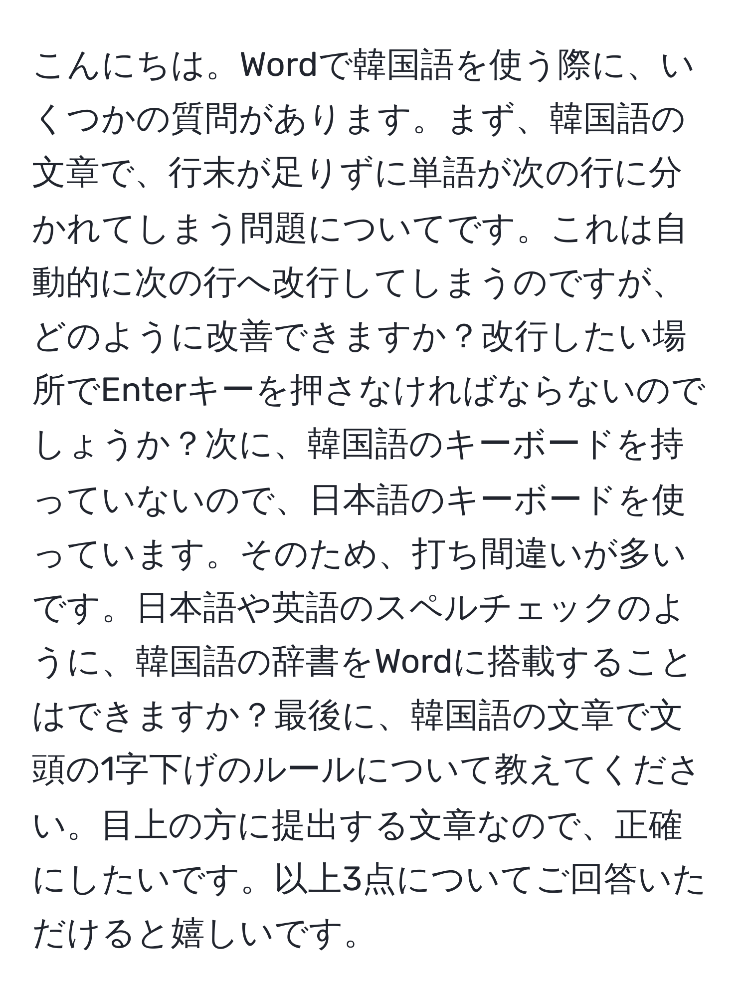 こんにちは。Wordで韓国語を使う際に、いくつかの質問があります。まず、韓国語の文章で、行末が足りずに単語が次の行に分かれてしまう問題についてです。これは自動的に次の行へ改行してしまうのですが、どのように改善できますか？改行したい場所でEnterキーを押さなければならないのでしょうか？次に、韓国語のキーボードを持っていないので、日本語のキーボードを使っています。そのため、打ち間違いが多いです。日本語や英語のスペルチェックのように、韓国語の辞書をWordに搭載することはできますか？最後に、韓国語の文章で文頭の1字下げのルールについて教えてください。目上の方に提出する文章なので、正確にしたいです。以上3点についてご回答いただけると嬉しいです。