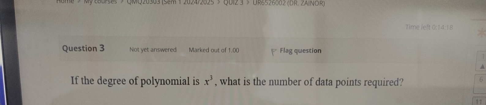 Nome > My courses > QMQ20303 (sem 1 2024/2025 > QUI2 3 > UR6526002 (DR. 2AINOR) 
Time left 0:14:18 
Question 3 Not yet answered Marked out of 1.00 Flag question 
1 
a 
If the degree of polynomial is x^3 , what is the number of data points required? 
6 
11