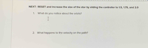 NEXT: RESET and increase the size of the star by silding the controller to 1.5, 1.75, and 2.0
1. What do you notice about the orbits? 
2. What happens to the velocity on the path?