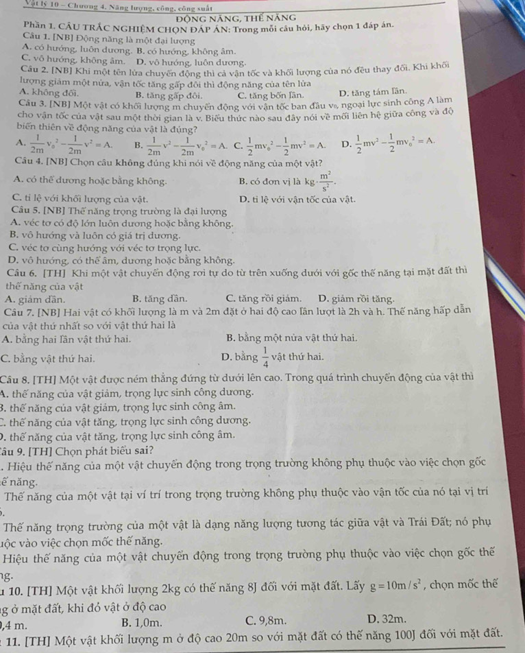 Vật lý 10 - Chương 4, Năng lượng, công, công suất
Động năng, thế năng
Phần 1. CÂU TRÂC NGHIÊM CHON ĐAP AN: Trong môi câu hỏi, hãy chọn 1 đáp án.
Câu 1. [NB] Động năng là một đại lượng
A. có hướng, luôn dương. B. có hướng, không âm.
C. vô hướng, không âm. D. vô hướng, luôn dương.
Câu 2. [NB] Khi một tên lửa chuyển động thi cả vận tốc và khối lượng của nó đều thay đối. Khi khối
lượng giảm một nửa, vận tốc tăng gấp đổi thì động năng của tên lửa
A. không đối. B. tăng gấp đôi. C. tăng bốn lần. D. tăng tám lần.
Câu 3. [NB] Một vật có khối lượng m chuyển động với vận tốc ban đầu vạ, ngoại lực sinh công A làm
cho vận tốc của vật sau một thời gian là v. Biểu thức nào sau đây nói về mối liên hệ giữa công và độ
biến thiên về động năng của vật là đúng?
A.  1/2m v_o^(2-frac 1)2mv^2=A. B.  1/2m v^2- 1/2m v_0^(2=A. C. frac 1)2mv_o^(2-frac 1)2mv^2=A. D.  1/2 mv^2- 1/2 mv_0^(2=A.
Câu 4. [NB] Chọn câu không đúng khi nói về động năng của một vật?
A. có thể dương hoặc bằng không. B. có đơn vị là xg· frac m^2)s^2.
C. tỉ lệ với khối lượng của vật. D. ti lệ với vận tốc của vật.
Câu 5. [NB] Thế năng trọng trường là đại lượng
A. véc tơ có độ lớn luôn dương hoặc bằng không.
B. vô hướng và luôn có giá trị dương.
C. véc tơ cùng hướng với véc tơ trọng lực.
D. vô hướng, có thể âm, dương hoặc bằng không.
Câu 6. [TH] Khi một vật chuyển động rơi tự do từ trên xuống dưới với gốc thế năng tại mặt đất thì
thế năng của vật
A. giảm dần. B. tăng dần. C. tăng rồi giám. D. giảm rồi tăng.
Câu 7. [NB] Hai vật có khối lượng là m và 2m đặt ở hai độ cao lần lượt là 2h và h. Thế năng hấp dẫn
của vật thứ nhất so với vật thứ hai là
A. bằng hai lần vật thứ hai. B. bằng một nửa vật thứ hai.
C. bằng vật thứ hai. D. bằng  1/4  vật thứ hai.
Câu 8. [TH] Một vật được ném thẳng đứng từ dưới lên cao. Trong quá trình chuyển động của vật thì
A. thế năng của vật giảm, trọng lực sinh công dương.
3. thế năng của vật giảm, trọng lực sinh công âm.
C. thế năng của vật tăng, trọng lực sinh công dương.
D. thế năng của vật tăng, trọng lực sinh công âm.
Tâu 9. [TH] Chọn phát biểu sai?
. Hiệu thế năng của một vật chuyển động trong trọng trường không phụ thuộc vào việc chọn gốc
nế năng.
Thế năng của một vật tại ví trí trong trọng trường không phụ thuộc vào vận tốc của nó tại vị trí
、
Thế năng trọng trường của một vật là dạng năng lượng tương tác giữa vật và Trái Đất; nó phụ
vộc vào việc chọn mốc thế năng.
Hiệu thế năng của một vật chuyển động trong trọng trường phụ thuộc vào việc chọn gốc thế
g.
u 10. [TH] Một vật khối lượng 2kg có thế năng 8J đối với mặt đất. Lấy g=10m/s^2 , chọn mốc thế
g ở mặt đất, khi đỏ vật ở độ cao
,4 m. B. 1,0m. C. 9,8m. D. 32m.
n 11. [TH] Một vật khối lượng m ở độ cao 20m so với mặt đất có thế năng 100] đối với mặt đất.