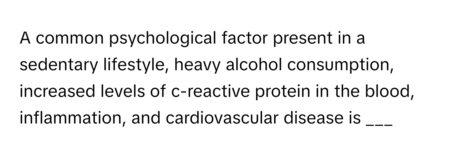 A common psychological factor present in a sedentary lifestyle, heavy alcohol consumption, increased levels of c-reactive protein in the blood, inflammation, and cardiovascular disease is ___