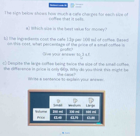 Baskwark codle: 68 + ” Calculal===
The sign below shows how much a cafe charges for each size of
coffee that it sells.
a) Which size is the best value for money?
b) The ingredients cost the cafe 13p per 100 ml of coffee. Based
on this cost, what percentage of the price of a small coffee is
profit?
Give your answer to 3 s.f.
c) Despite the large coffee being twice the size of the small coffee,
the difference in price is only 60p. Why do you think this might be
the case?
Write a sentence to explain your answer.
2com