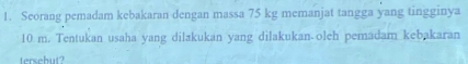 Seorang pemadam kebakaran dengan massa 75 kg memanjat tangga yang tingginya
10 m. Tentukan usaha yang dilakukan yang dilakukan olch pemadam kebakaran 
tersebut?