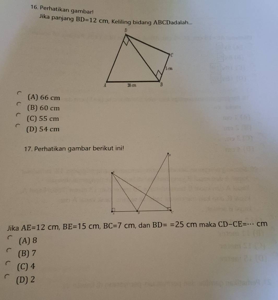 Perhatikan gambar!
Jika panjang BD=12cm , Keliling bidang ABCDadalah...
(A) 66 cm
(B) 60 cm
(C) 55 cm
(D) 54 cm
17. Perhatikan gambar berikut ini!
Jika AE=12cm, BE=15cm, BC=7cm , dan BD==25cm maka CD-CE=·s cm
(A) 8
(B) 7
(C) 4
(D) 2