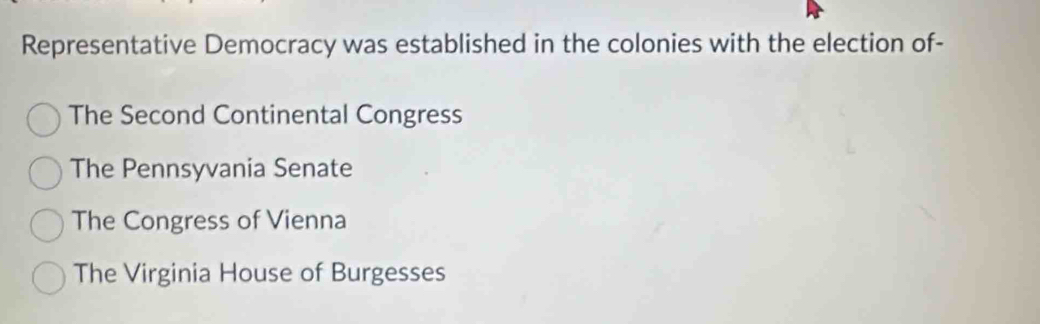 Representative Democracy was established in the colonies with the election of-
The Second Continental Congress
The Pennsyvania Senate
The Congress of Vienna
The Virginia House of Burgesses