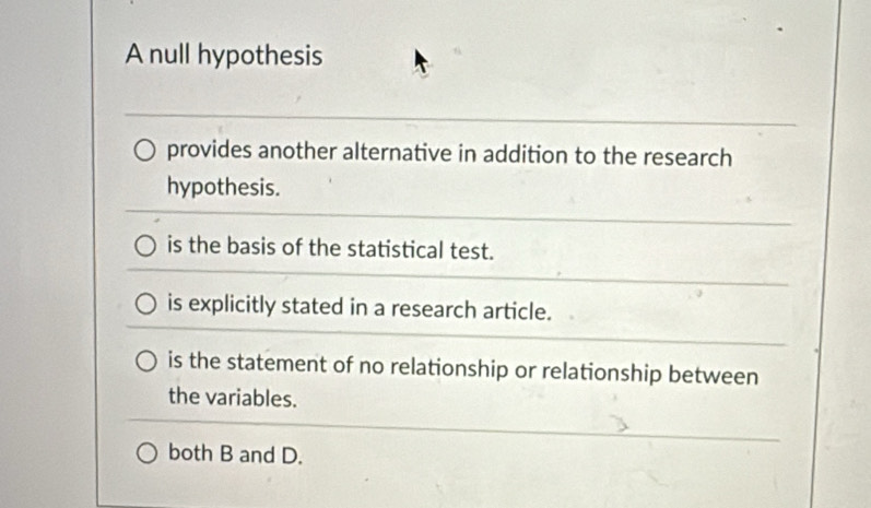 A null hypothesis
provides another alternative in addition to the research
hypothesis.
is the basis of the statistical test.
is explicitly stated in a research article.
is the statement of no relationship or relationship between
the variables.
both B and D.