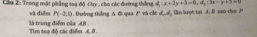 Cầu 2: Trong mặt phầng toạ độ Oxy , cho các đường thắng d_1:x+2y+3=0, d_2:3x-y+5=0
và điểm P(-2;1). Đường thầng △ di qua P và cắt d_1, d_2 lần lượt tại A, B sao cho P 
là trung điểm của AB. 
Tìm toạ độ các điểm A, B.