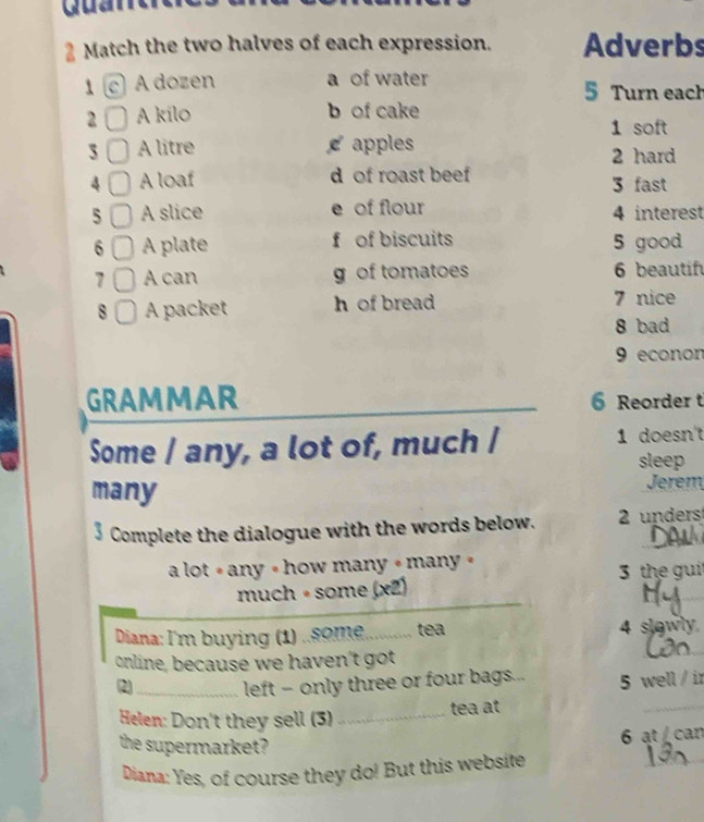 Quane
Match the two halves of each expression. Adverbs
1 c A dozen a of water 5 Turn each
2 A kilo b of cake
1 soft
3 A litre apples 2 hard
4 A loaf d of roast beef 3 fast
5 A slice e of flour 4 interest
6 A plate f of biscuits 5 good
7 A can g of tomatoes 6 beautif
8 A packet h of bread 7 nice
8 bad
9 econon
GRAMMAR 6 Reorder t
Some / any, a lot of, much / 1 doesn't
sleep
many Jerem
3 Complete the dialogue with the words below. 2 unders
a lot # any « how many « many » 3 the gui
much ∘ some (x2)
_
_
Diana: I'm buying (1) ..om. _tea 4 slowly
online, because we haven't got
(2)_ left - only three or four bags... 5 well / ir
Helen: Don't they sell (3) _tea at
_
_
the supermarket?
6 at /can
Diana: Yes, of course they do! But this website