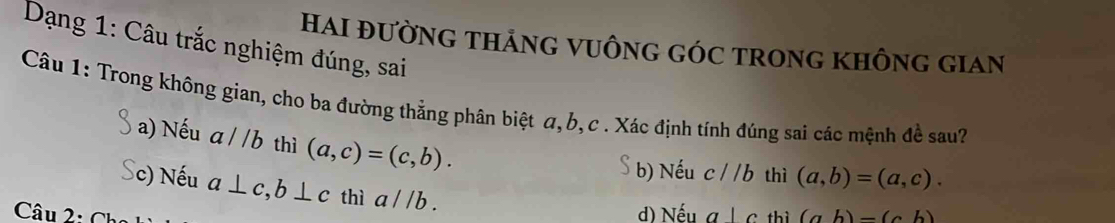 Dạng 1: Câu trắc nghiệm đúng, sai
HAI ĐƯỜNG THẢNG VUÔNG GÓC TRONG KHÔNG GIAN
Câu 1: Trong không gian, cho ba đường thẳng phân biệt α, b, c. Xác định tính đúng sai các mệnh đề sau?
a) Nếu a//b thì (a,c)=(c,b). 
 b) Nếu c//b thì (a,b)=(a,c). 
Sc) Nếu a⊥ c, b⊥ c thì a//b.
d) Nếu a|c thì
Câu 2: Chọ (ab)-(cb)