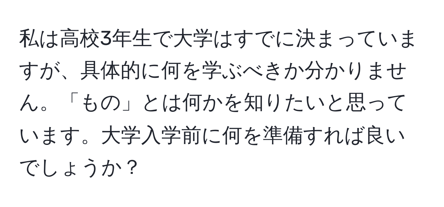 私は高校3年生で大学はすでに決まっていますが、具体的に何を学ぶべきか分かりません。「もの」とは何かを知りたいと思っています。大学入学前に何を準備すれば良いでしょうか？