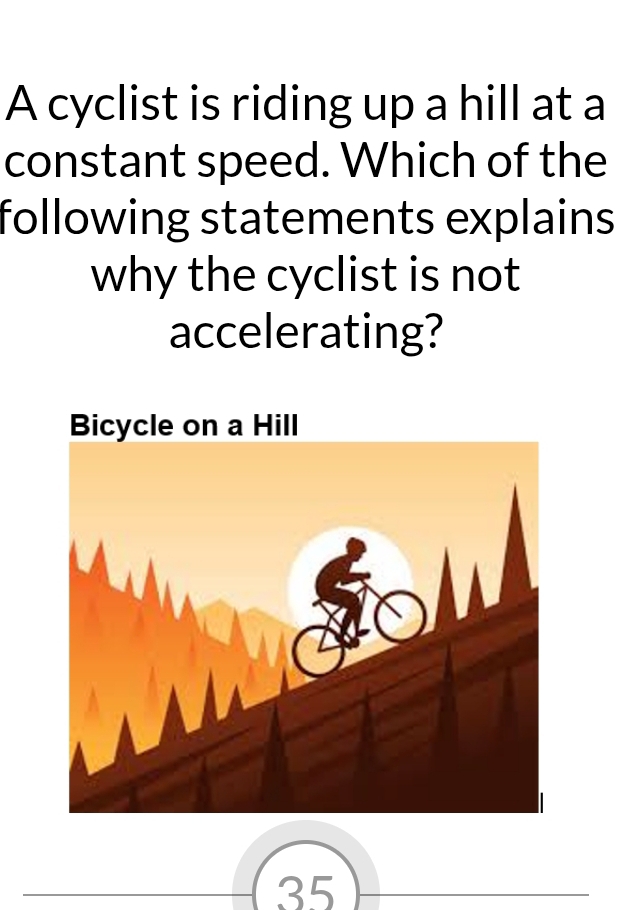 A cyclist is riding up a hill at a 
constant speed. Which of the 
following statements explains 
why the cyclist is not 
accelerating?
35