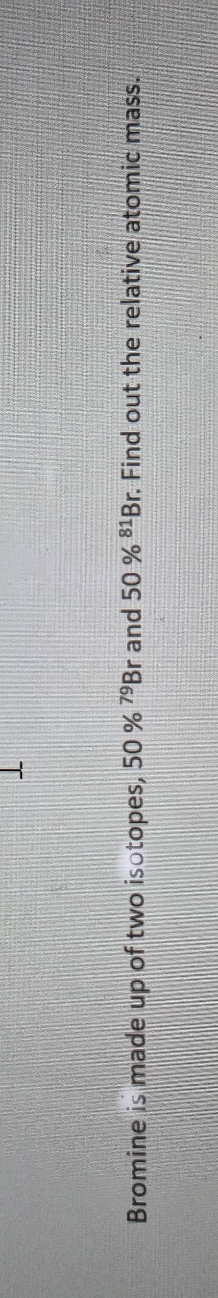 Bromine is made up of two isotopes, 50% ^79Br and 50% ^81Br Find out the relative atomic mass.