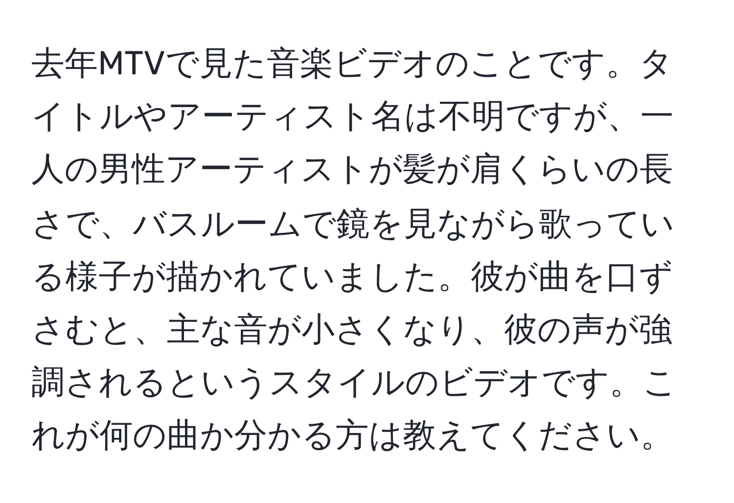 去年MTVで見た音楽ビデオのことです。タイトルやアーティスト名は不明ですが、一人の男性アーティストが髪が肩くらいの長さで、バスルームで鏡を見ながら歌っている様子が描かれていました。彼が曲を口ずさむと、主な音が小さくなり、彼の声が強調されるというスタイルのビデオです。これが何の曲か分かる方は教えてください。