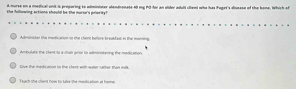 A nurse on a medical unit is preparing to administer alendronate 40 mg PO for an older adult client who has Paget's disease of the bone. Which of
the following actions should be the nurse's priority?
Administer the medication to the client before breakfast in the morning.
Ambulate the client to a chair prior to administering the medication.
Give the medication to the client with water rather than milk.
Teach the client how to take the medication at home.