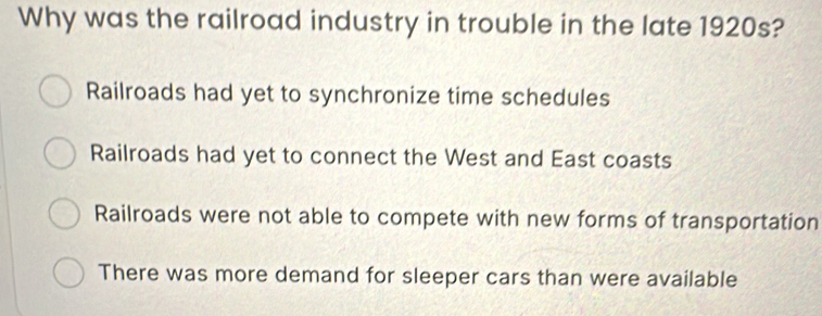 Why was the railroad industry in trouble in the late 1920s?
Railroads had yet to synchronize time schedules
Railroads had yet to connect the West and East coasts
Railroads were not able to compete with new forms of transportation
There was more demand for sleeper cars than were available