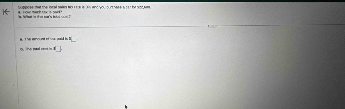 Suppose that the local sales tax rate is 3% and you purchase a car for $22,600. 
a. How much tax is paid? 
b. What is the car's total cost? 
a. The amount of tax paid is s□. 
b. The total cost is $□.