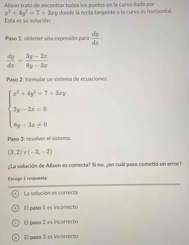 Alison trató de encontrar todos los puntos en la curva dada por
x^2+4y^2=7+3xy donde la recta tangente a la curva es horizontal.
Esta es su solución:
* Paso 1: obtener una expresión para  dy/dx .
 dy/dx = (3y-2x)/8y-3x 
Paso 2: formular un sistema de ecuaciones.
beginarrayl x^2+4y^2=7+3xy 3y-2x=0 8y-3x!= 0endarray.
Paso 3: resolver el sistema.
(3,2) y (-3,-2)
¿La solución de Alison es correcta? Si no, ¿en cuál paso cometió un error?
Escoge 1 respuesta:
A La solución es correcta
B El paso 1 es incorrecto
c) El paso 2 es incorrecto
D) El paso 3 es incorrecto