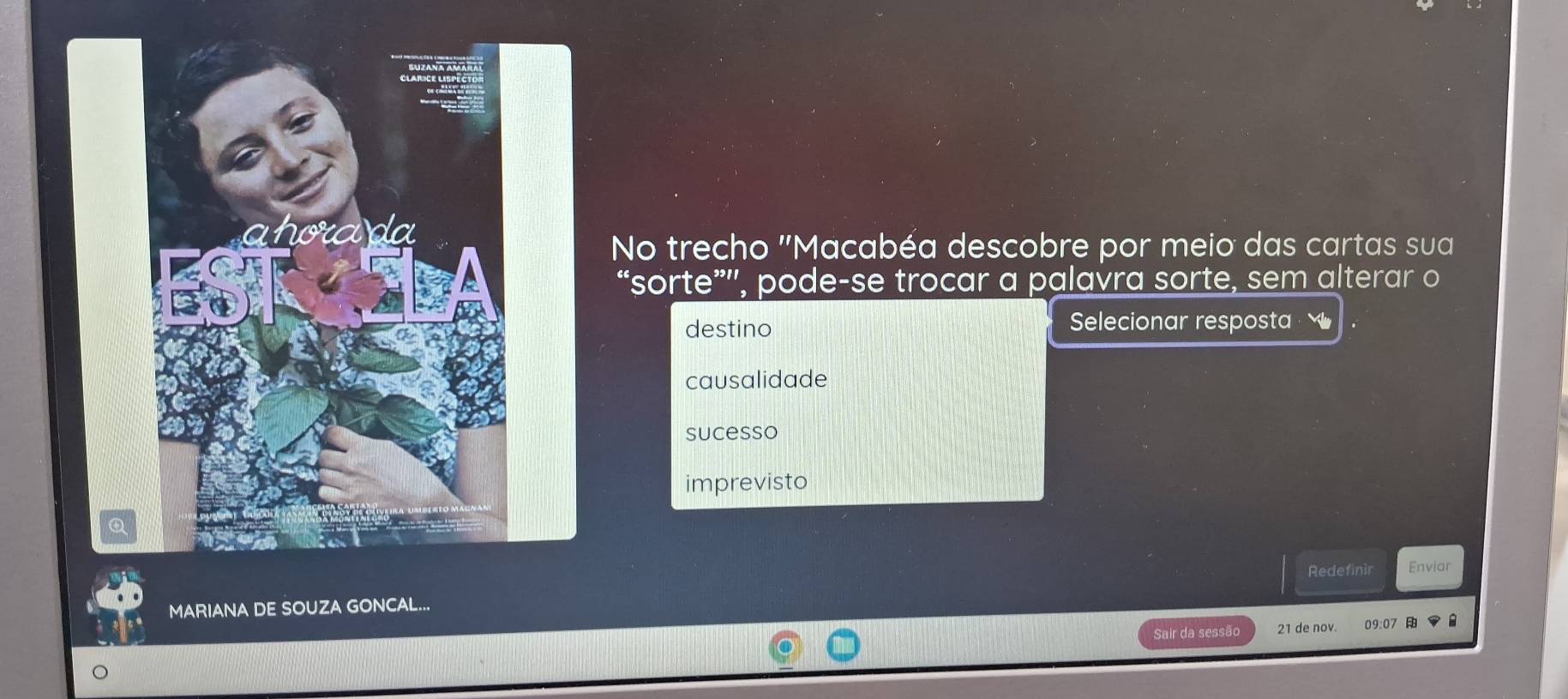 No trecho "Macabéa descobre por meio das cartas sua
“sorte””, pode-se trocar a palavra sorte, sem alterar o
destino Selecionar resposta .
causalidade
sucesso
imprevisto
Redefinir
MARIANA DE SOUZA GONCAL... Enviar
Sair da sessão 21 de nov. 09:07