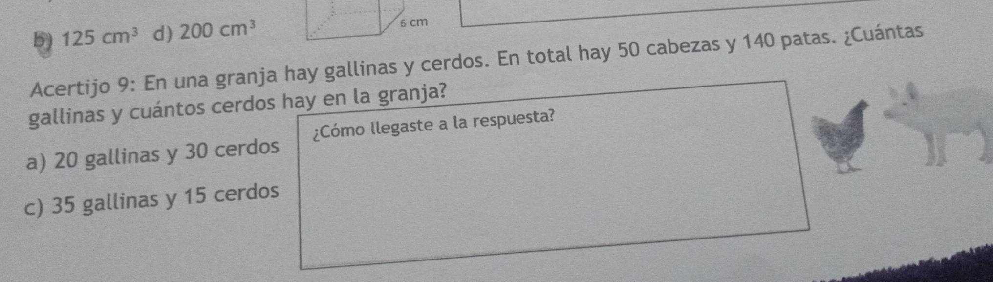 5) 125cm^3 d) 200cm^3
Acertijo 9: En una granja hay gallinas y cerdos. En total hay 50 cabezas y 140 patas. ¿Cuántas
gallinas y cuántos cerdos hay en la granja?
¿Cómo llegaste a la respuesta?
a) 20 gallinas y 30 cerdos
c) 35 gallinas y 15 cerdos