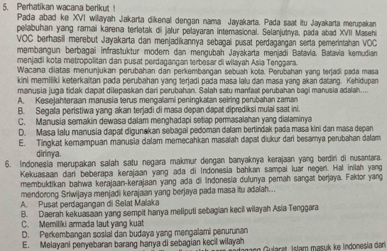 Perhatikan wacana berikut !
Pada abad ke XVI wilayah Jakarta dikenal dengan nama Jayakarta. Pada saat itu Jayakarta merupakan
pelabuhan yang ramai karena terletak di jalur pelayaran internasional. Selanjutnya, pada abad XVII Masehi
VOC berhasil merebut Jayakarta dan menjadikannya sebagai pusat perdagangan serta pemerintahan VOC
membangun berbagai infrastuktur modern dan mengubah Jayakarta menjadi Batavia. Batavia kemudian
menjadi kota metropolitan dan pusat perdagangan terbesar di wilayah Asia Tenggara.
Wacana diatas menunjukan perubahan dan perkembangan sebuah kota. Perubahan yang terjadi pada masa
kini memiliki keterkaitan pada perubahan yang terjadi pada masa lalu dan masa yang akan datang. Kehidupan
manusia juga tidak dapat dilepaskan dari perubahan. Salah satu manfaat perubahan bagi manusia adalah....
A. Kesejahteraan manusia terus mengalami peningkatan seiring perubahan zaman
B. Segala peristiwa yang akan terjadi di masa depan dapat diprediksi mulai saat ini.
C. Manusia semakin dewasa dalam menghadapi setiap permasalahan yang dialaminya
D. Masa Ialu manusia dapat digunakan sebagai pedoman dalam bertindak pada masa kini dan masa depan
E. Tingkat kemampuan manusia dalam memecahkan masalah dapat diukur dari besamya perubahan dalam
dirinya.
6. Indonesia merupakan salah satu negara makmur dengan banyaknya kerajaan yang berdiri di nusantara.
Kekuasaan dari beberapa kerajaan yang ada di Indonesia bahkan sampai luar negeri. Hal inilah yang
membuktikan bahwa kerajaan-kerajaan yang ada di Indonesia dulunya pernah sangat berjaya. Faktor yang
mendorong Sriwijaya menjadi kerajaan yang berjaya pada masa itu adalah...
A. Pusat perdagangan di Selat Malaka
B. Daerah kekuasaan yang sempit hanya meliputi sebagian kecil wilayah Asia Tenggara
C. Memiliki armada laut yang kuat
D. Perkembangan sosial dan budaya yang mengalami penurunan
E. Melayani penyebaran barang hanya di sebagian kecil wilayah
n Gularat Islam masuk ke Indonesia dari