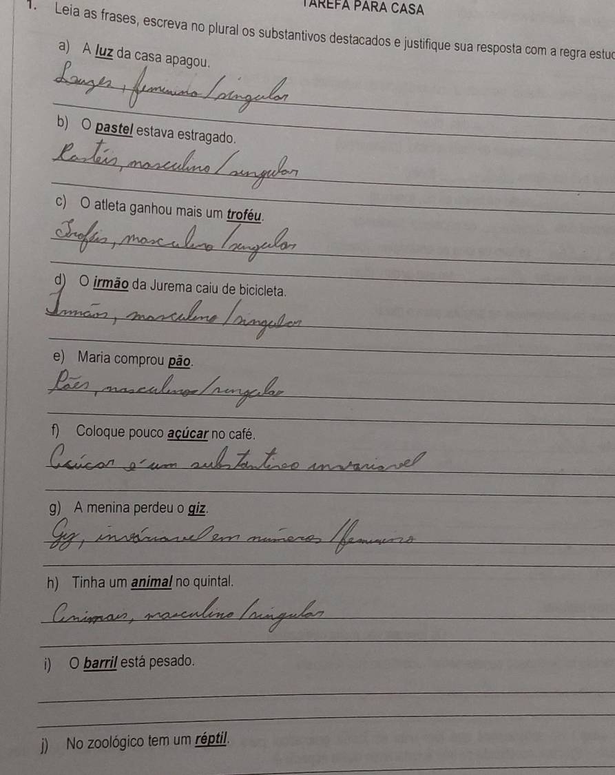 TARÉFA PARA CASA 
1. Leia as frases, escreva no plural os substantivos destacados e justifique sua resposta com a regra estua 
a) A luz da casa apagou. 
_ 
_ 
b) O pastel estava estragado. 
_ 
_ 
c) O atleta ganhou mais um troféu. 
_ 
_ 
d) O irmão da Jurema caiu de bicicleta. 
_ 
_ 
e) Maria comprou pão. 
_ 
_ 
f) Coloque pouco açúcar no café. 
_ 
_ 
g) A menina perdeu o giz. 
_ 
_ 
h) Tinha um animal no quintal. 
_ 
_ 
i) O barril está pesado. 
_ 
_ 
j) No zoológico tem um réptil. 
_