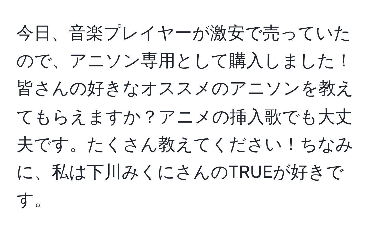 今日、音楽プレイヤーが激安で売っていたので、アニソン専用として購入しました！皆さんの好きなオススメのアニソンを教えてもらえますか？アニメの挿入歌でも大丈夫です。たくさん教えてください！ちなみに、私は下川みくにさんのTRUEが好きです。