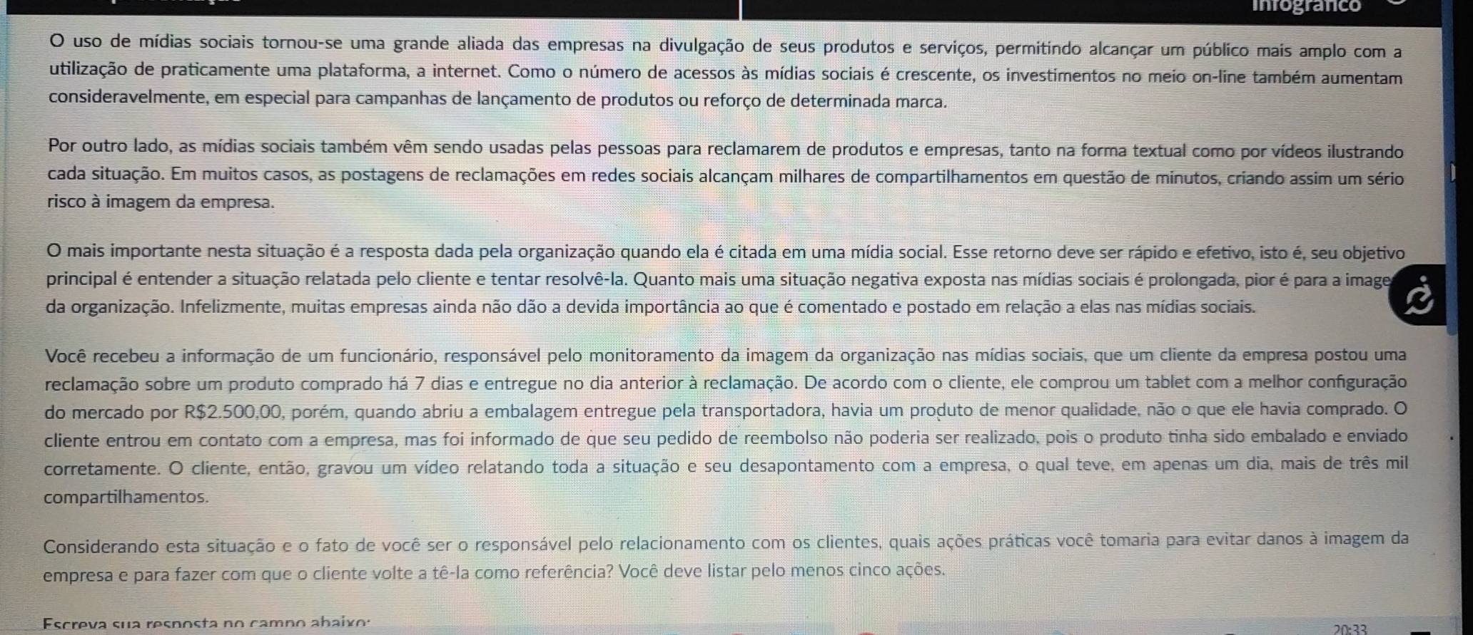 inrogranco
O uso de mídias sociais tornou-se uma grande aliada das empresas na divulgação de seus produtos e serviços, permitindo alcançar um público mais amplo com a
utilização de praticamente uma plataforma, a internet. Como o número de acessos às mídias sociais é crescente, os investimentos no meio on-line também aumentam
consideravelmente, em especial para campanhas de lançamento de produtos ou reforço de determinada marca.
Por outro lado, as mídias sociais também vêm sendo usadas pelas pessoas para reclamarem de produtos e empresas, tanto na forma textual como por vídeos ilustrando
cada situação. Em muitos casos, as postagens de reclamações em redes sociais alcançam milhares de compartilhamentos em questão de minutos, criando assim um sério
risco à imagem da empresa.
O mais importante nesta situação é a resposta dada pela organização quando ela é citada em uma mídia social. Esse retorno deve ser rápido e efetivo, isto é, seu objetivo
principal é entender a situação relatada pelo cliente e tentar resolvê-la. Quanto mais uma situação negativa exposta nas mídias sociais é prolongada, pior é para a image
da organização. Infelizmente, muitas empresas ainda não dão a devida importância ao que é comentado e postado em relação a elas nas mídias sociais.
Você recebeu a informação de um funcionário, responsável pelo monitoramento da imagem da organização nas mídias sociais, que um cliente da empresa postou uma
reclamação sobre um produto comprado há 7 dias e entregue no dia anterior à reclamação. De acordo com o cliente, ele comprou um tablet com a melhor configuração
do mercado por R$2.500,00, porém, quando abriu a embalagem entregue pela transportadora, havia um produto de menor qualidade, não o que ele havia comprado. O
cliente entrou em contato com a empresa, mas foi informado de que seu pedido de reembolso não poderia ser realizado, pois o produto tinha sido embalado e enviado
corretamente. O cliente, então, gravou um vídeo relatando toda a situação e seu desapontamento com a empresa, o qual teve, em apenas um dia, mais de três mil
compartilhamentos.
Considerando esta situação e o fato de você ser o responsável pelo relacionamento com os clientes, quais ações práticas você tomaria para evitar danos à imagem da
empresa e para fazer com que o cliente volte a tê-la como referência? Você deve listar pelo menos cinco ações.
Escreva sua resposta no camn o abaix s