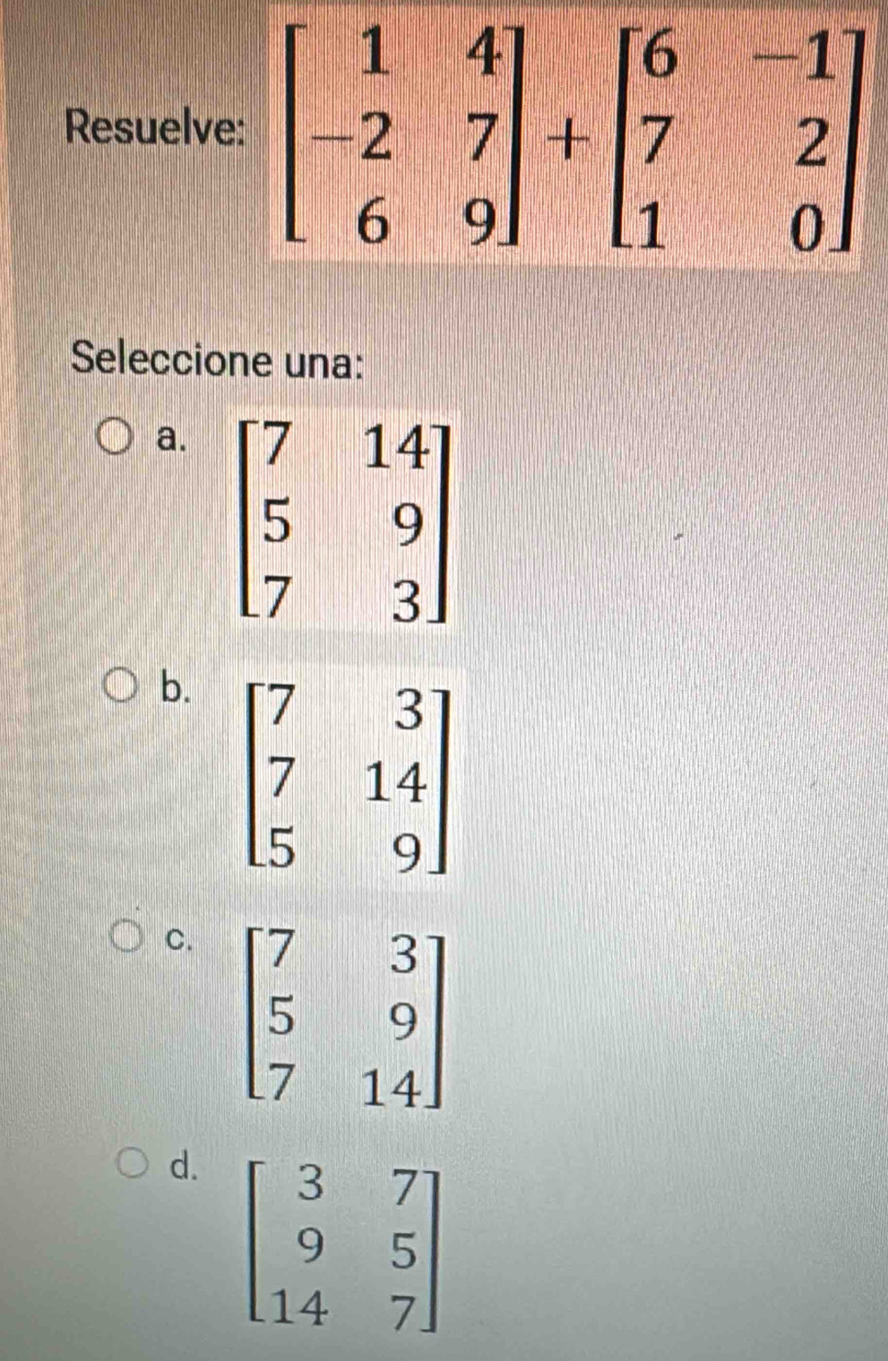 Resuelv
Seleccione una:
a.
b.
C. beginbmatrix 7&3 5&9 7&14endbmatrix
d. beginbmatrix 3&7 9&5 14&7endbmatrix