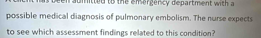 been aumitted to the emergency department with a 
possible medical diagnosis of pulmonary embolism. The nurse expects 
to see which assessment findings related to this condition?